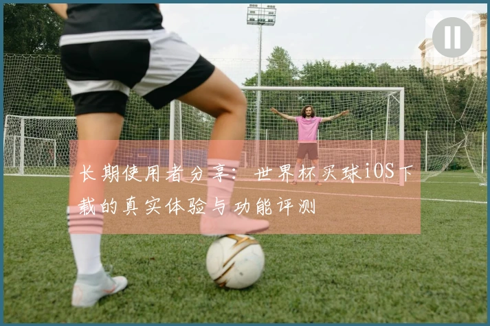 长期使用者分享：世界杯买球iOS下载的真实体验与功能评测